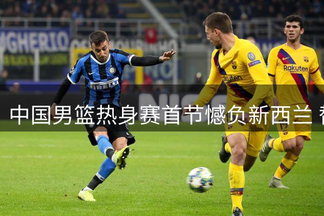 中国男篮热身赛首节憾负新西兰 替补表现抢眼