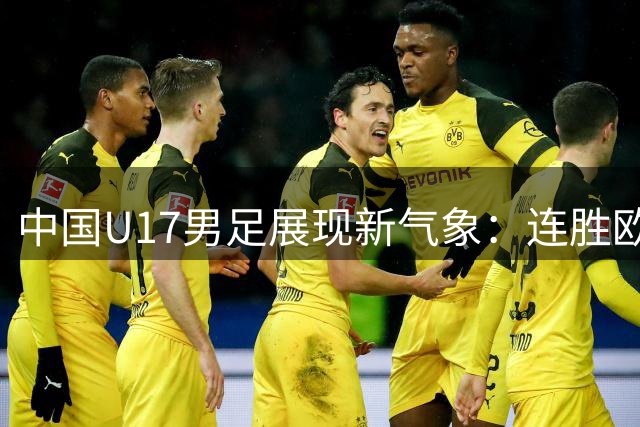 中国U17男足展现新气象：连胜欧洲豪门剑指世界杯