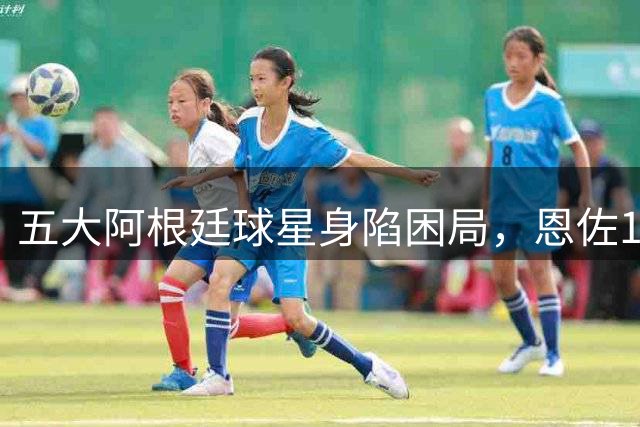 五大阿根廷球星身陷困局，恩佐1.2亿镑没人敢买，传奇门神想走走不了