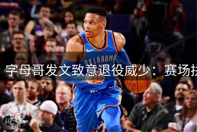 字母哥发文致意退役威少：赛场拼搏精神无人能及
