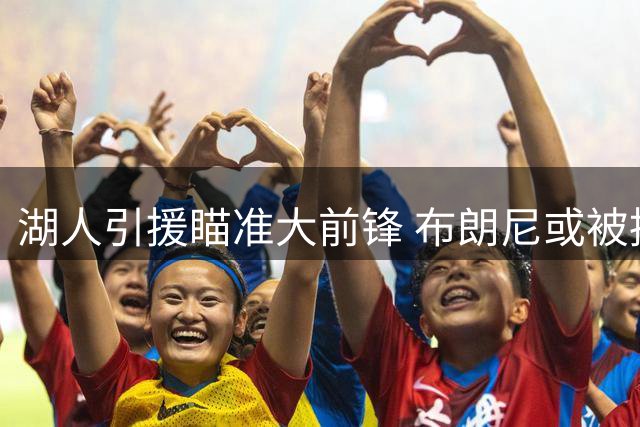 湖人引援瞄准大前锋 布朗尼或被摆上交易货架