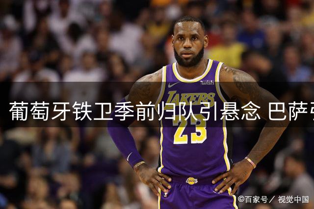 葡萄牙铁卫季前归队引悬念 巴萨引援博弈暗藏三大关键点