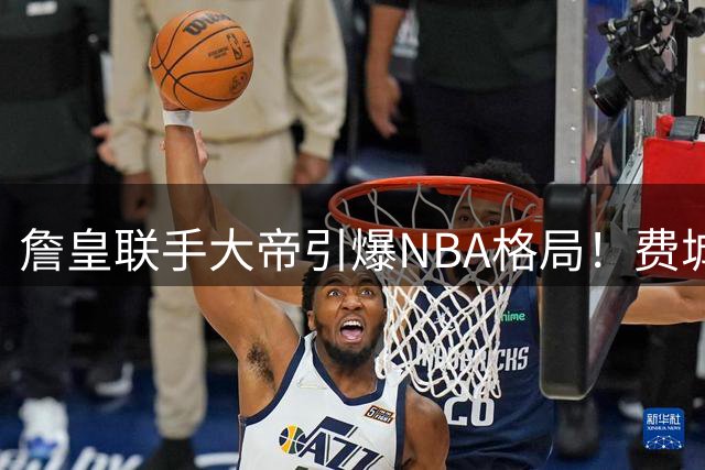 詹皇联手大帝引爆NBA格局！费城76人或组梦幻六巨头震慑联盟